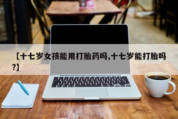 吃什么东西容易导致流产【十七岁女孩能用打胎药吗,十七岁能打胎吗?】