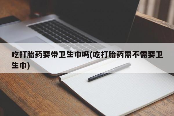 吃什么东西容易导致流产吃打胎药要带卫生巾吗(吃打胎药需不需要卫生巾)