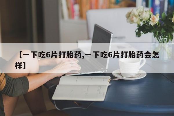 吃什么东西容易导致流产【一下吃6片打胎药,一下吃6片打胎药会怎样】