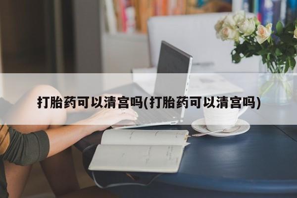 吃什么东西容易导致流产打胎药可以清宫吗(打胎药可以清宫吗)