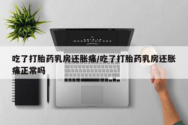 吃什么东西容易导致流产吃了打胎药乳房还胀痛/吃了打胎药乳房还胀痛正常吗