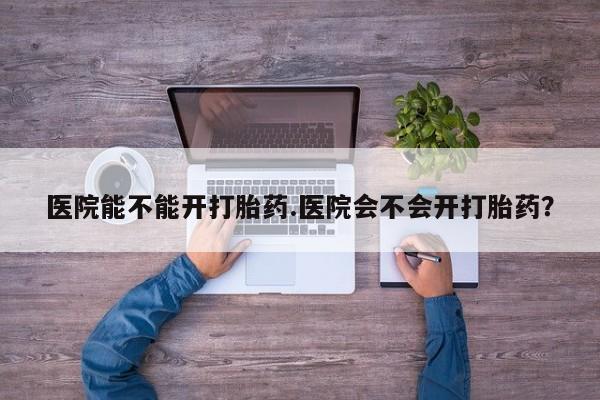 吃什么东西容易导致流产医院能不能开打胎药.医院会不会开打胎药？
