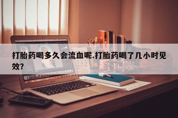 吃什么东西容易导致流产打胎药喝多久会流血呢.打胎药喝了几小时见效？