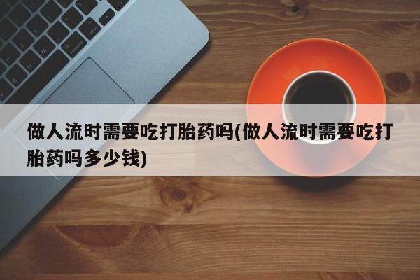 吃什么东西容易导致流产做人流时需要吃打胎药吗(做人流时需要吃打胎药吗多少钱)