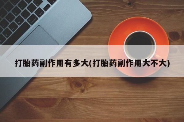吃什么东西容易导致流产打胎药副作用有多大(打胎药副作用大不大)