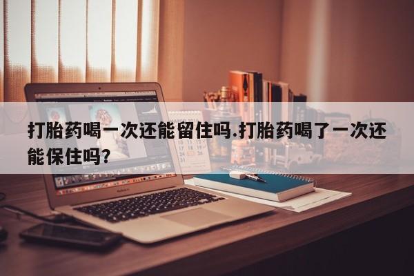 吃什么东西容易导致流产打胎药喝一次还能留住吗.打胎药喝了一次还能保住吗？