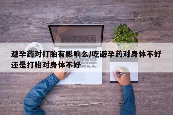 吃什么东西容易导致流产避孕药对打胎有影响么/吃避孕药对身体不好还是打胎对身体不好