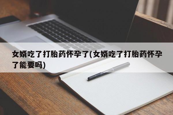 吃什么东西容易导致流产女婿吃了打胎药怀孕了(女婿吃了打胎药怀孕了能要吗)
