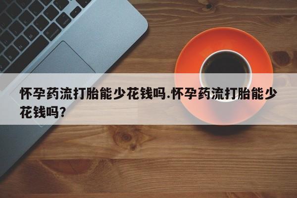 吃什么东西容易导致流产怀孕药流打胎能少花钱吗.怀孕药流打胎能少花钱吗？