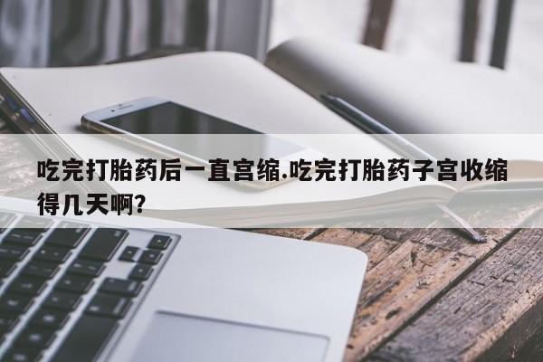 吃什么东西容易导致流产吃完打胎药后一直宫缩.吃完打胎药子宫收缩得几天啊？