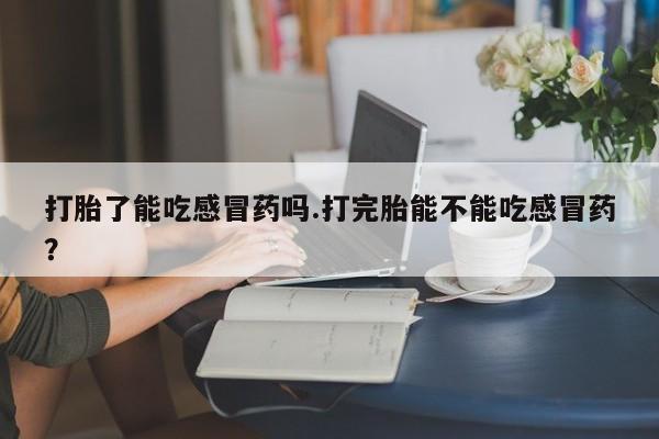 吃什么东西容易导致流产打胎了能吃感冒药吗.打完胎能不能吃感冒药？