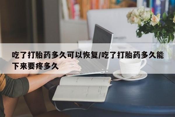 吃什么东西容易导致流产吃了打胎药多久可以恢复/吃了打胎药多久能下来要疼多久
