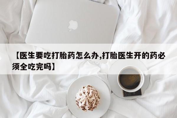 吃什么东西容易导致流产【医生要吃打胎药怎么办,打胎医生开的药必须全吃完吗】
