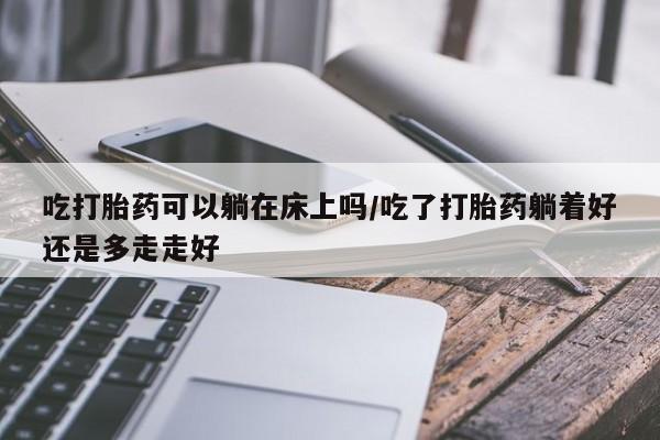 吃什么东西容易导致流产吃打胎药可以躺在床上吗/吃了打胎药躺着好还是多走走好