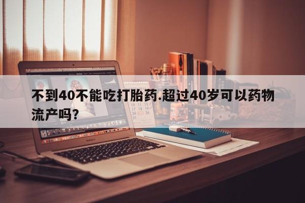 吃什么东西容易导致流产不到40不能吃打胎药.超过40岁可以药物流产吗？
