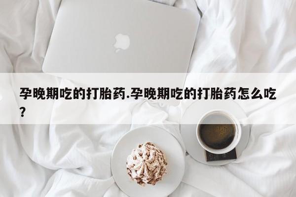 吃什么东西容易导致流产孕晚期吃的打胎药.孕晚期吃的打胎药怎么吃？