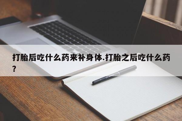 吃什么东西容易导致流产打胎后吃什么药来补身体.打胎之后吃什么药？
