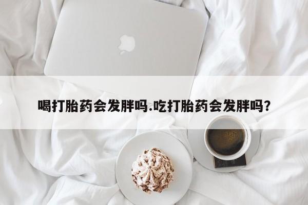 吃什么东西容易导致流产喝打胎药会发胖吗.吃打胎药会发胖吗?