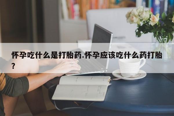 吃什么东西容易导致流产怀孕吃什么是打胎药.怀孕应该吃什么药打胎?