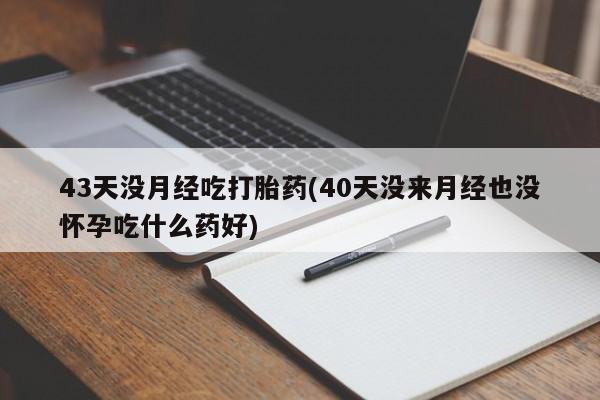 吃什么东西容易导致流产43天没月经吃打胎药(40天没来月经也没怀孕吃什么药好)