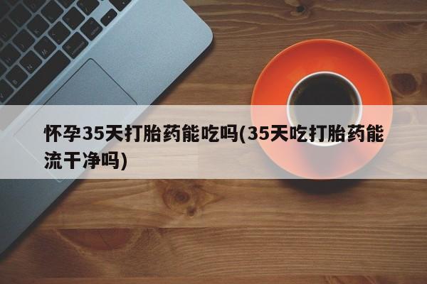 吃什么东西容易导致流产怀孕35天打胎药能吃吗(35天吃打胎药能流干净吗)