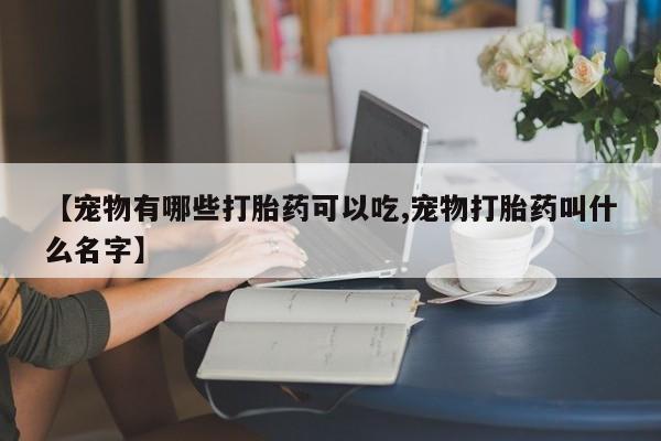 吃什么东西容易导致流产【宠物有哪些打胎药可以吃,宠物打胎药叫什么名字】