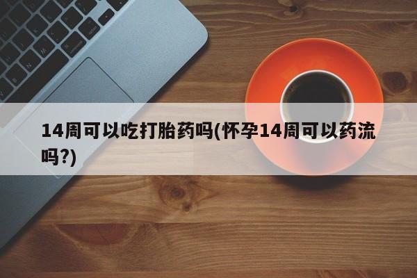 吃什么东西容易导致流产14周可以吃打胎药吗(怀孕14周可以药流吗?)
