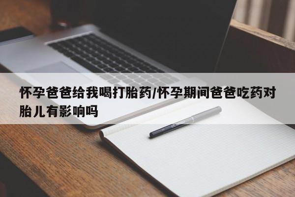 吃什么东西容易导致流产怀孕爸爸给我喝打胎药/怀孕期间爸爸吃药对胎儿有影响吗