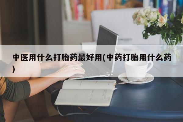 吃什么东西容易导致流产中医用什么打胎药最好用(中药打胎用什么药)