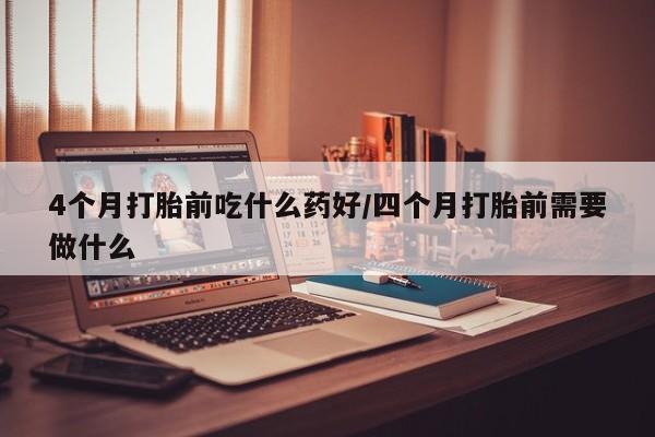 吃什么东西容易导致流产4个月打胎前吃什么药好/四个月打胎前需要做什么