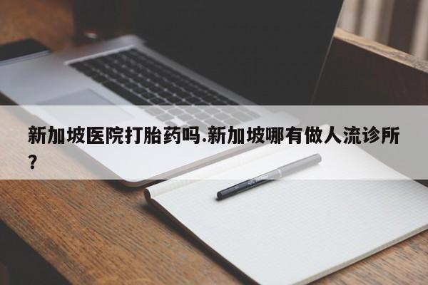 吃什么东西容易导致流产新加坡医院打胎药吗.新加坡哪有做人流诊所？