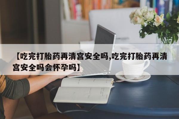 吃什么东西容易导致流产【吃完打胎药再清宫安全吗,吃完打胎药再清宫安全吗会怀孕吗】