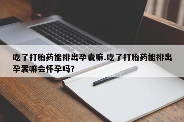 吃什么东西容易导致流产吃了打胎药能排出孕囊嘛.吃了打胎药能排出孕囊嘛会怀孕吗?