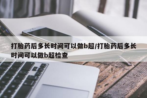 吃什么东西容易导致流产打胎药后多长时间可以做b超/打胎药后多长时间可以做b超检查